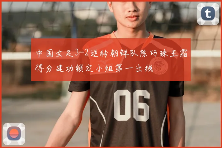 中国女足3-2逆转朝鲜队陈巧珠王霜得分建功锁定小组第一出线