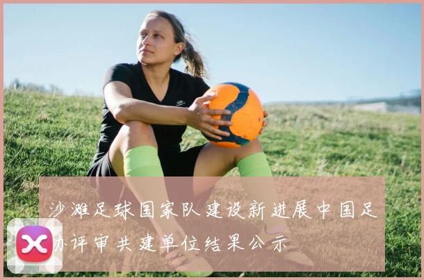 沙滩足球国家队建设新进展中国足协评审共建单位结果公示