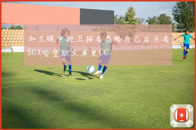 加兰眼中控卫排名忽略自己后点名SGA哈登欧文库里CC