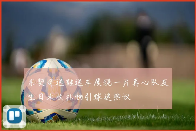 东契奇送鞋送车展现一片真心队友生日未收礼物引球迷热议