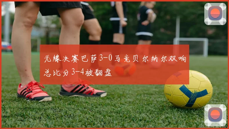 无缘决赛巴萨3-0马竞贝尔纳尔双响总比分3-4被翻盘