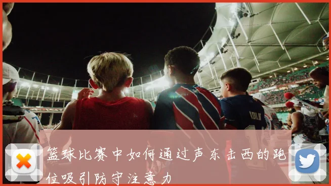 篮球比赛中如何通过声东击西的跑位吸引防守注意力