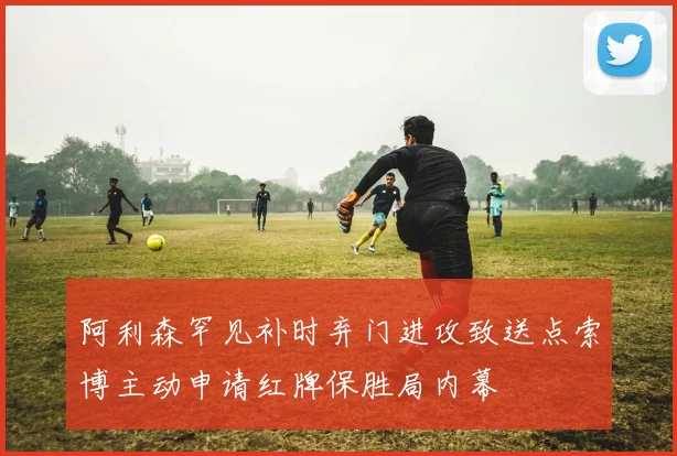 阿利森罕见补时弃门进攻致送点索博主动申请红牌保胜局内幕