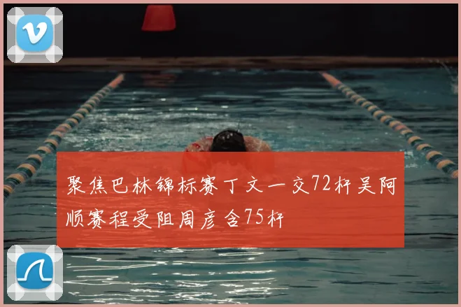 聚焦巴林锦标赛丁文一交72杆吴阿顺赛程受阻周彦含75杆