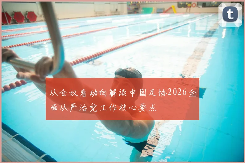 从会议看动向解读中国足协2026全面从严治党工作核心要点