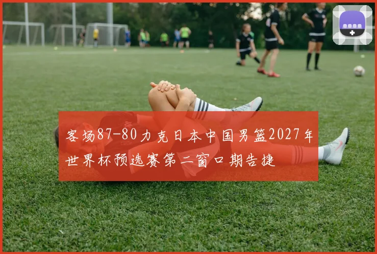 客场87-80力克日本中国男篮2027年世界杯预选赛第二窗口期告捷