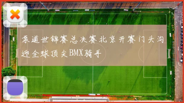 泵道世锦赛总决赛北京开赛门头沟迎全球顶尖BMX骑手