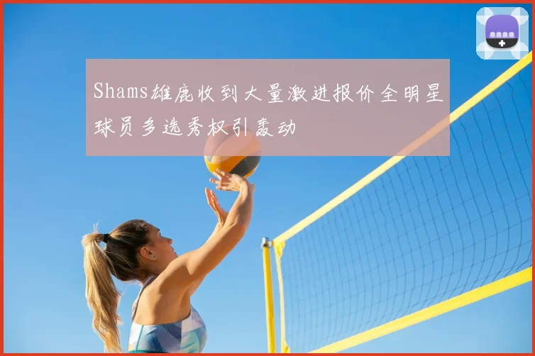 Shams雄鹿收到大量激进报价全明星球员多选秀权引轰动