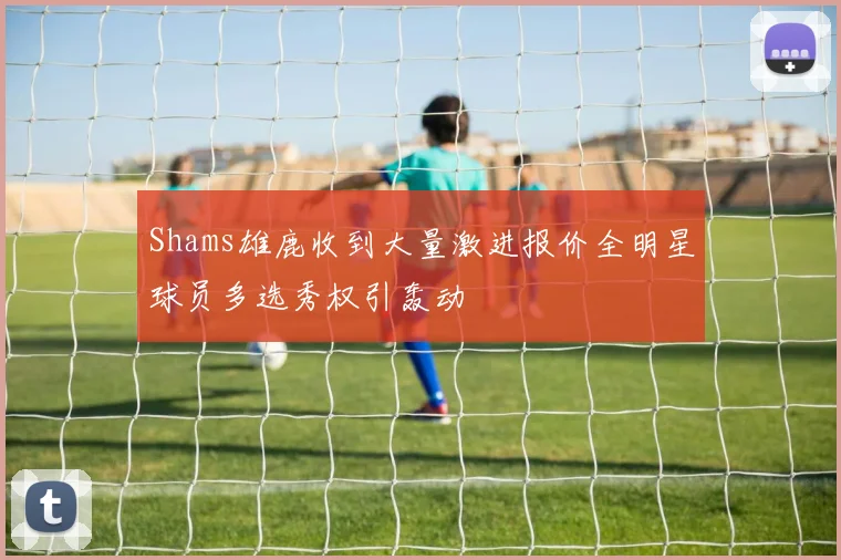Shams雄鹿收到大量激进报价全明星球员多选秀权引轰动
